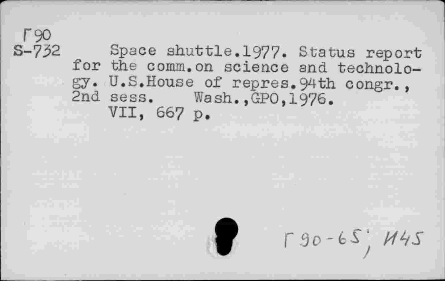 ﻿F90
S-732 Space shuttle.1977. Status report for the comm, on science and. technology. U.S.House of repres.94th congr., 2nd sess. Wash.,GPO,1976.
VII, 667 P.